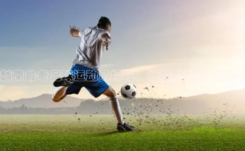 半岛bob·体育中国官方平台哇咔哇咔文化越南最老足球运动员揭秘：他的故事让人感动