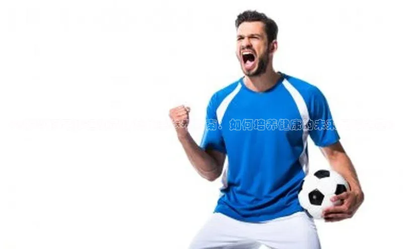 BOB·体育中国官方入口皮阿诺《8岁以下足球运动员身高体重参考指南：如何培养健康的未来足球之星》