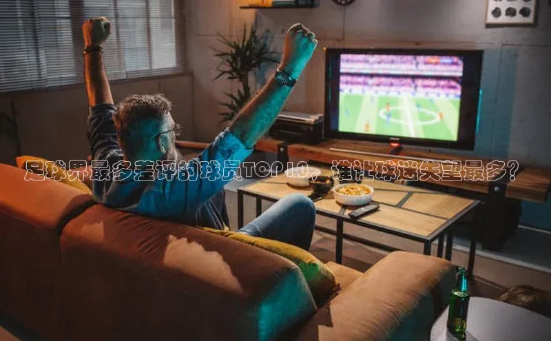 半岛·BOB最新版本更新内容路畅科技足球界最多差评的球员TOP10，谁让球迷失望最多？