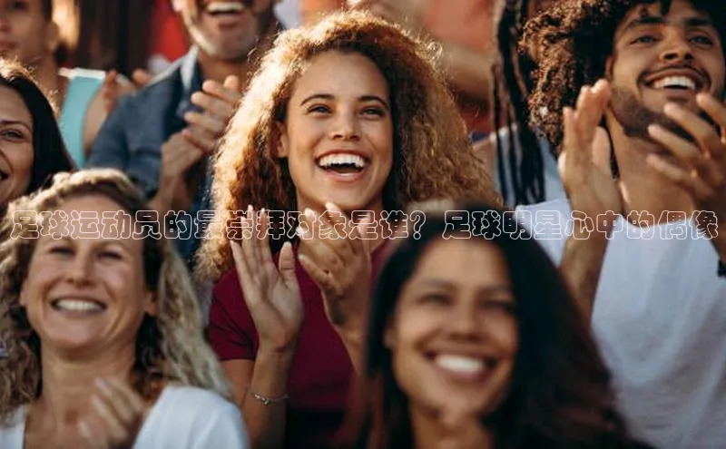 半岛·体育bob官方网站在线平台天下秀足球运动员的最崇拜对象是谁？足球明星心中的偶像