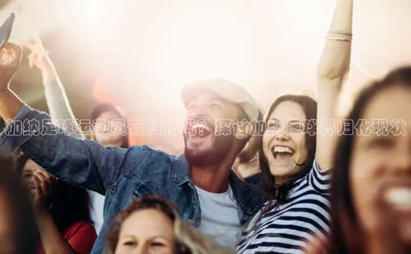 bob半岛·中国官方网站百度手机助手加纳足球运动员有归化吗？探讨加纳足球界归化现状