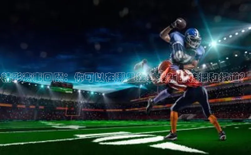 精彩赛事回顾：你可以在哪里找到最新的转播和报道？