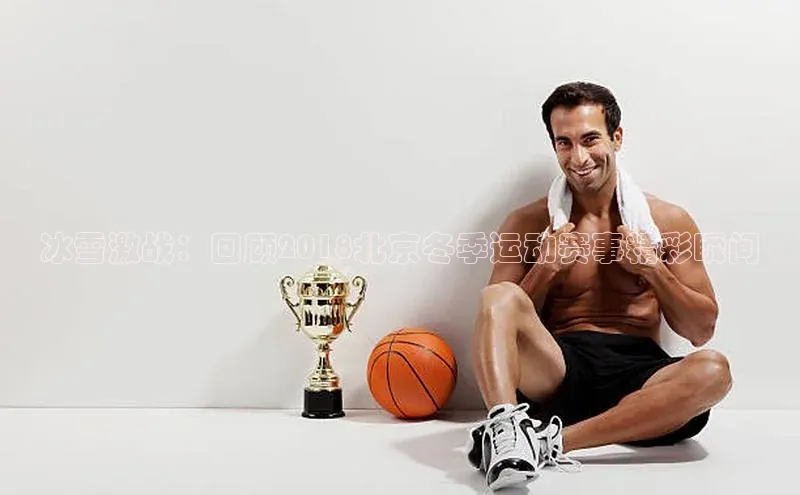 冰雪激战：回顾2018北京冬季运动赛事精彩瞬间